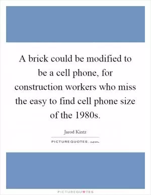 A brick could be modified to be a cell phone, for construction workers who miss the easy to find cell phone size of the 1980s Picture Quote #1