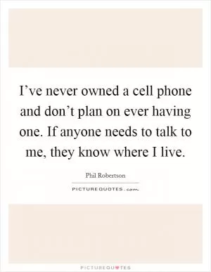 I’ve never owned a cell phone and don’t plan on ever having one. If anyone needs to talk to me, they know where I live Picture Quote #1