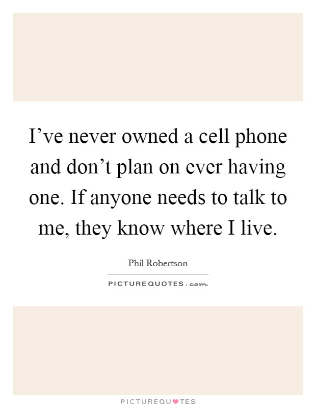 I've never owned a cell phone and don't plan on ever having one. If anyone needs to talk to me, they know where I live. Picture Quote #1