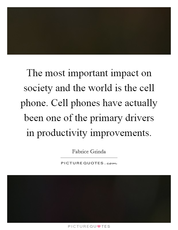 The most important impact on society and the world is the cell phone. Cell phones have actually been one of the primary drivers in productivity improvements. Picture Quote #1