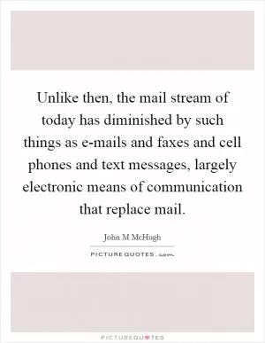 Unlike then, the mail stream of today has diminished by such things as e-mails and faxes and cell phones and text messages, largely electronic means of communication that replace mail Picture Quote #1