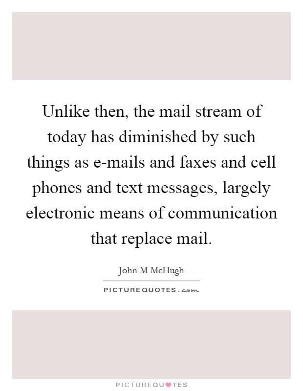 Unlike then, the mail stream of today has diminished by such things as e-mails and faxes and cell phones and text messages, largely electronic means of communication that replace mail. Picture Quote #1