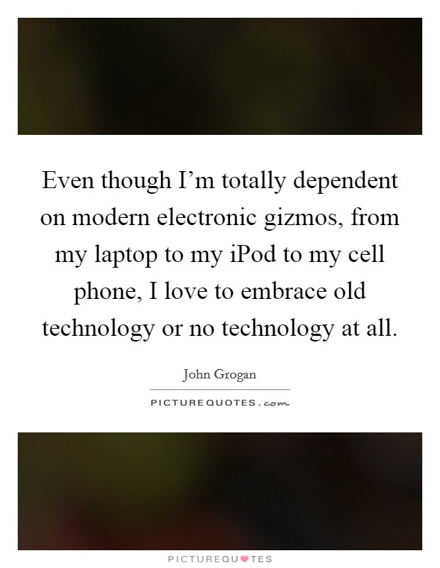 Even though I'm totally dependent on modern electronic gizmos, from my laptop to my iPod to my cell phone, I love to embrace old technology or no technology at all. Picture Quote #1