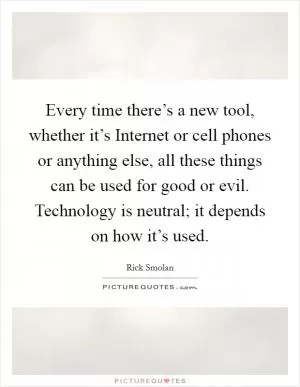 Every time there’s a new tool, whether it’s Internet or cell phones or anything else, all these things can be used for good or evil. Technology is neutral; it depends on how it’s used Picture Quote #1