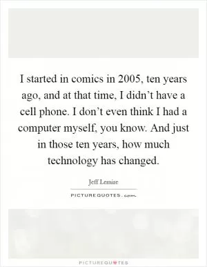 I started in comics in 2005, ten years ago, and at that time, I didn’t have a cell phone. I don’t even think I had a computer myself, you know. And just in those ten years, how much technology has changed Picture Quote #1