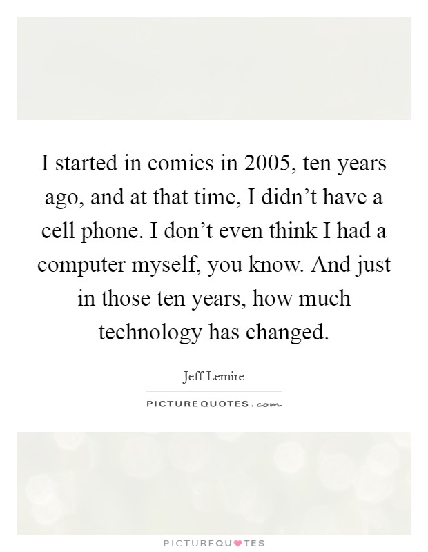 I started in comics in 2005, ten years ago, and at that time, I didn't have a cell phone. I don't even think I had a computer myself, you know. And just in those ten years, how much technology has changed. Picture Quote #1