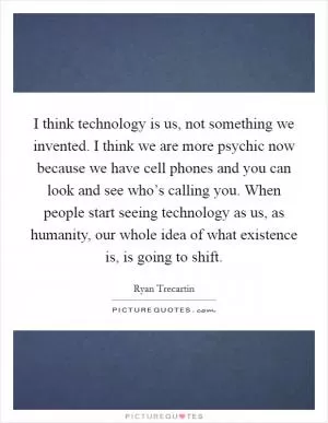 I think technology is us, not something we invented. I think we are more psychic now because we have cell phones and you can look and see who’s calling you. When people start seeing technology as us, as humanity, our whole idea of what existence is, is going to shift Picture Quote #1