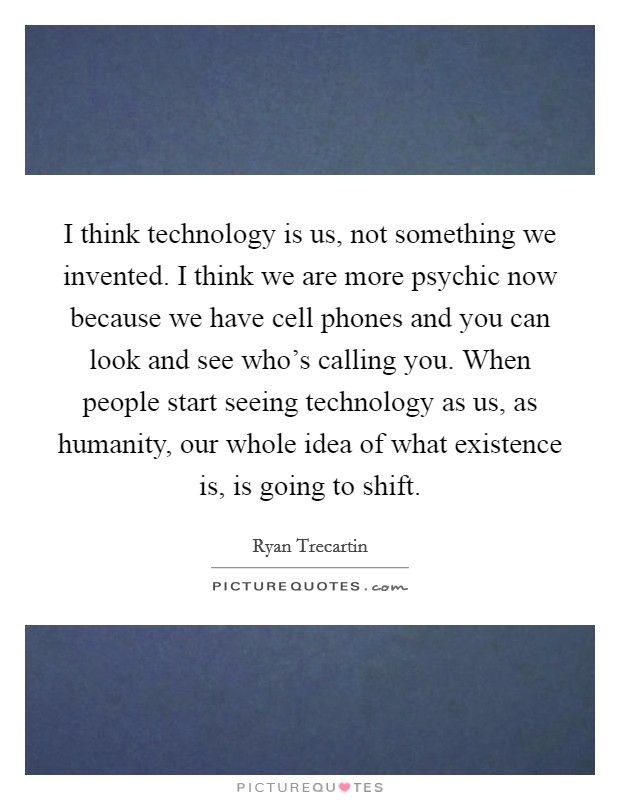 I think technology is us, not something we invented. I think we are more psychic now because we have cell phones and you can look and see who's calling you. When people start seeing technology as us, as humanity, our whole idea of what existence is, is going to shift. Picture Quote #1