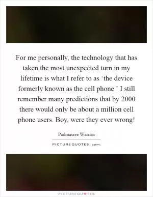 For me personally, the technology that has taken the most unexpected turn in my lifetime is what I refer to as ‘the device formerly known as the cell phone.’ I still remember many predictions that by 2000 there would only be about a million cell phone users. Boy, were they ever wrong! Picture Quote #1