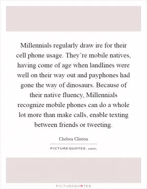 Millennials regularly draw ire for their cell phone usage. They’re mobile natives, having come of age when landlines were well on their way out and payphones had gone the way of dinosaurs. Because of their native fluency, Millennials recognize mobile phones can do a whole lot more than make calls, enable texting between friends or tweeting Picture Quote #1