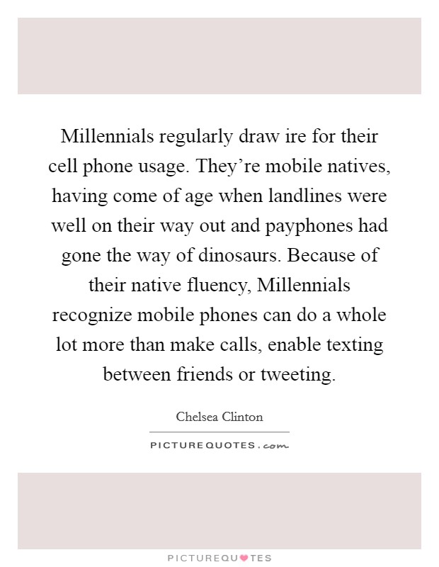 Millennials regularly draw ire for their cell phone usage. They're mobile natives, having come of age when landlines were well on their way out and payphones had gone the way of dinosaurs. Because of their native fluency, Millennials recognize mobile phones can do a whole lot more than make calls, enable texting between friends or tweeting. Picture Quote #1