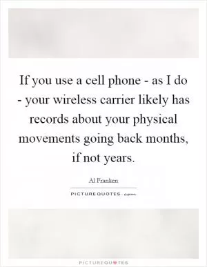 If you use a cell phone - as I do - your wireless carrier likely has records about your physical movements going back months, if not years Picture Quote #1