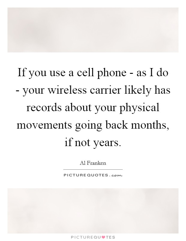 If you use a cell phone - as I do - your wireless carrier likely has records about your physical movements going back months, if not years. Picture Quote #1