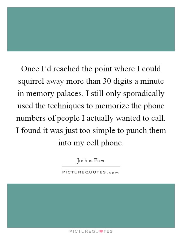 Once I'd reached the point where I could squirrel away more than 30 digits a minute in memory palaces, I still only sporadically used the techniques to memorize the phone numbers of people I actually wanted to call. I found it was just too simple to punch them into my cell phone. Picture Quote #1