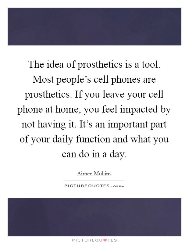 The idea of prosthetics is a tool. Most people’s cell phones are prosthetics. If you leave your cell phone at home, you feel impacted by not having it. It’s an important part of your daily function and what you can do in a day Picture Quote #1