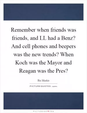 Remember when friends was friends, and LL had a Benz? And cell phones and beepers was the new trends? When Koch was the Mayor and Reagan was the Pres? Picture Quote #1