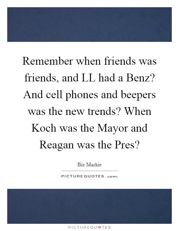 Remember when friends was friends, and LL had a Benz? And cell phones and beepers was the new trends? When Koch was the Mayor and Reagan was the Pres? Picture Quote #1