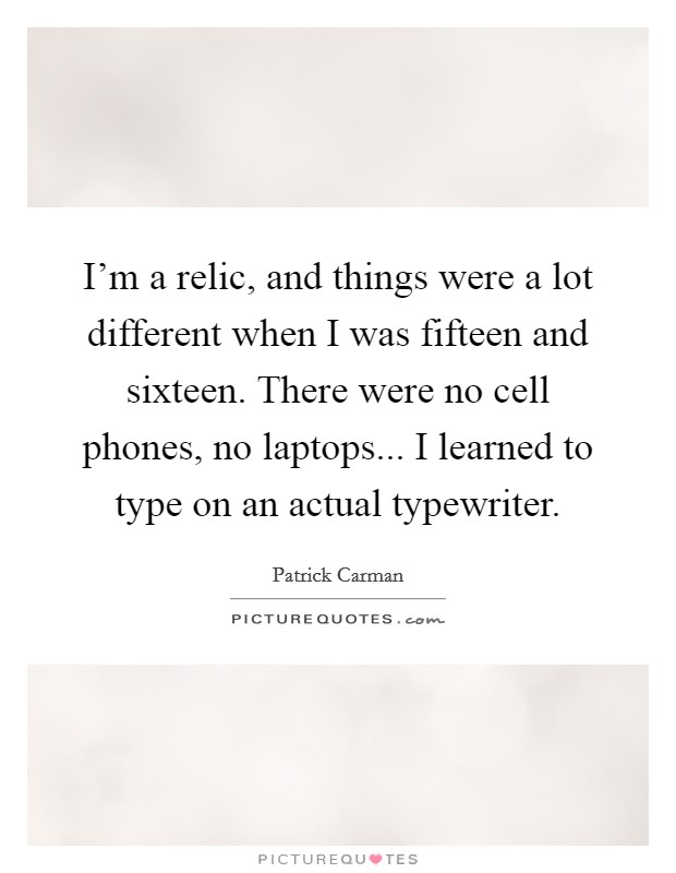 I'm a relic, and things were a lot different when I was fifteen and sixteen. There were no cell phones, no laptops... I learned to type on an actual typewriter. Picture Quote #1
