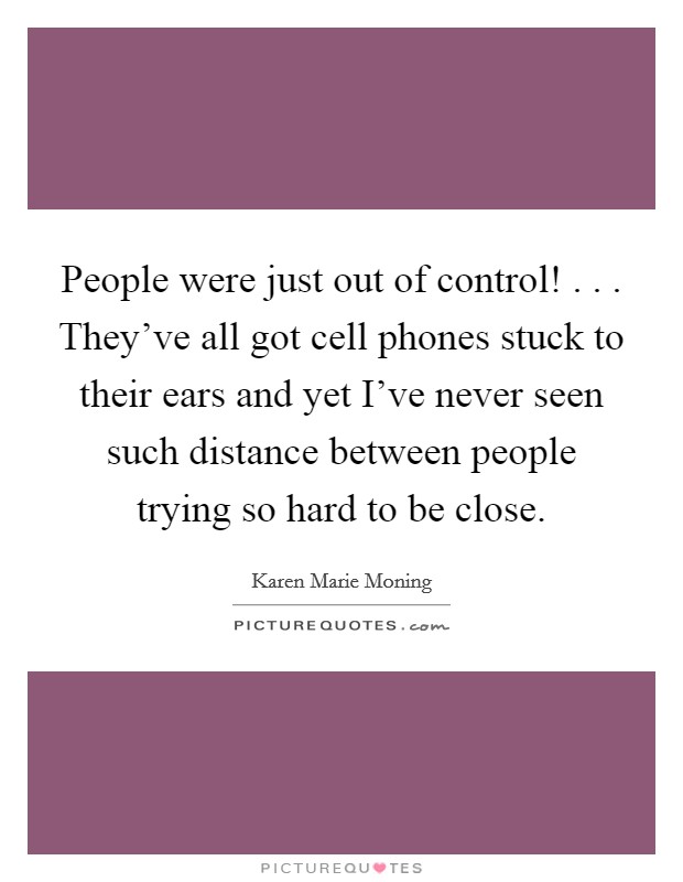 People were just out of control! . . . They've all got cell phones stuck to their ears and yet I've never seen such distance between people trying so hard to be close. Picture Quote #1