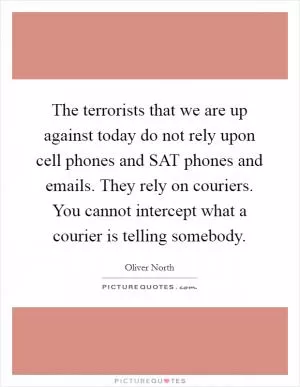 The terrorists that we are up against today do not rely upon cell phones and SAT phones and emails. They rely on couriers. You cannot intercept what a courier is telling somebody Picture Quote #1