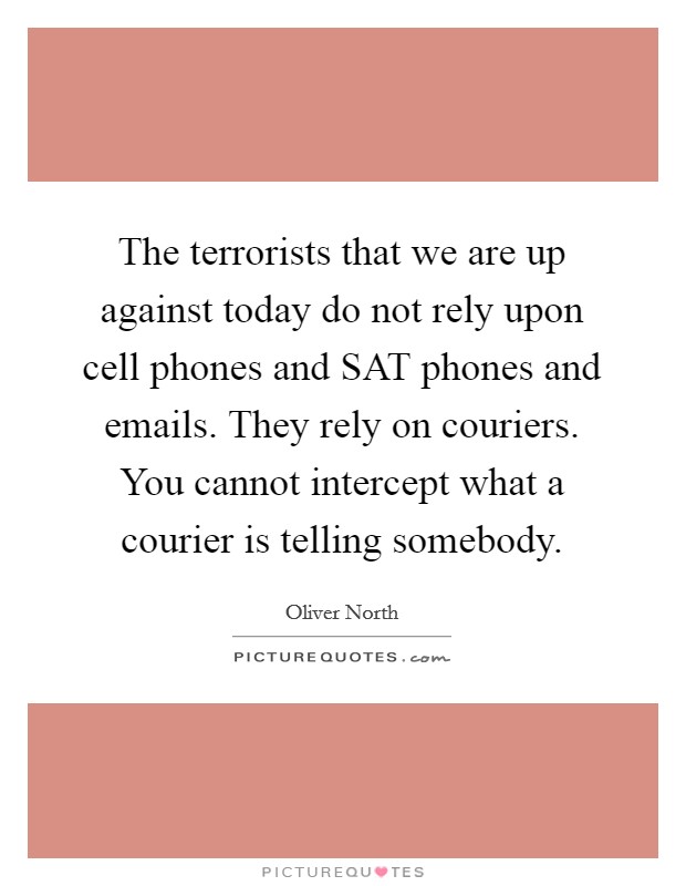 The terrorists that we are up against today do not rely upon cell phones and SAT phones and emails. They rely on couriers. You cannot intercept what a courier is telling somebody. Picture Quote #1