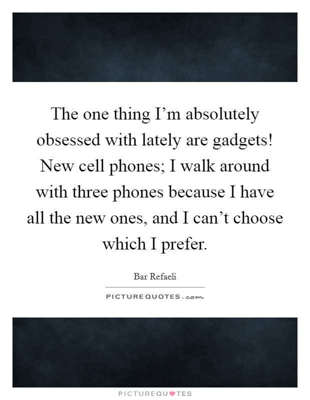 The one thing I'm absolutely obsessed with lately are gadgets! New cell phones; I walk around with three phones because I have all the new ones, and I can't choose which I prefer. Picture Quote #1