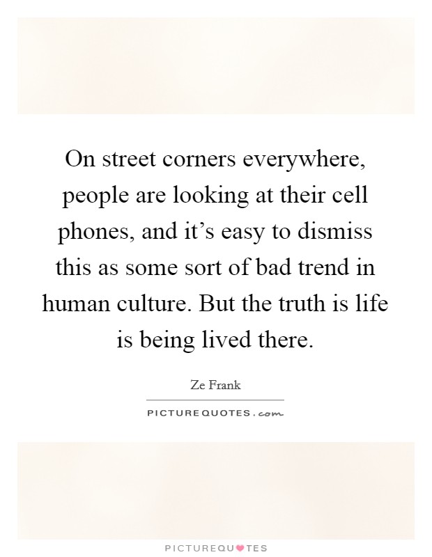 On street corners everywhere, people are looking at their cell phones, and it's easy to dismiss this as some sort of bad trend in human culture. But the truth is life is being lived there. Picture Quote #1