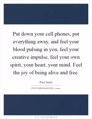 Put down your cell phones, put everything away, and feel your blood pulsing in you, feel your creative impulse, feel your own spirit, your heart, your mind. Feel the joy of being alive and free Picture Quote #1