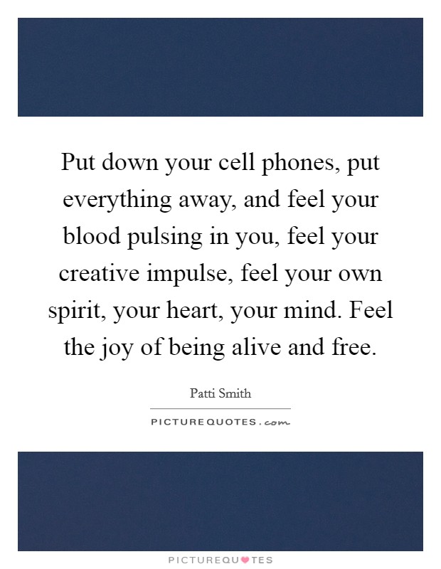 Put down your cell phones, put everything away, and feel your blood pulsing in you, feel your creative impulse, feel your own spirit, your heart, your mind. Feel the joy of being alive and free. Picture Quote #1
