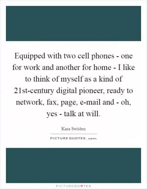 Equipped with two cell phones - one for work and another for home - I like to think of myself as a kind of 21st-century digital pioneer, ready to network, fax, page, e-mail and - oh, yes - talk at will Picture Quote #1