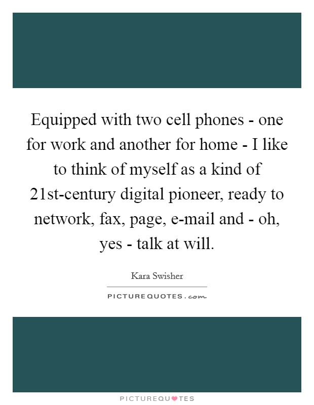 Equipped with two cell phones - one for work and another for home - I like to think of myself as a kind of 21st-century digital pioneer, ready to network, fax, page, e-mail and - oh, yes - talk at will. Picture Quote #1