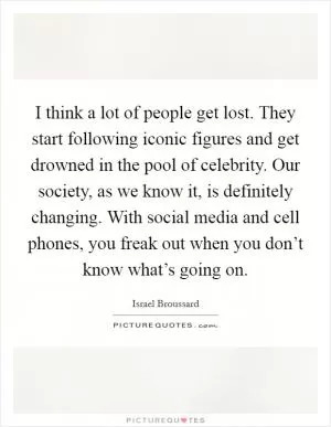 I think a lot of people get lost. They start following iconic figures and get drowned in the pool of celebrity. Our society, as we know it, is definitely changing. With social media and cell phones, you freak out when you don’t know what’s going on Picture Quote #1