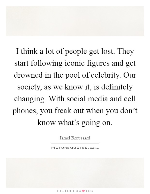 I think a lot of people get lost. They start following iconic figures and get drowned in the pool of celebrity. Our society, as we know it, is definitely changing. With social media and cell phones, you freak out when you don't know what's going on. Picture Quote #1