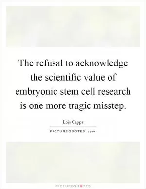 The refusal to acknowledge the scientific value of embryonic stem cell research is one more tragic misstep Picture Quote #1