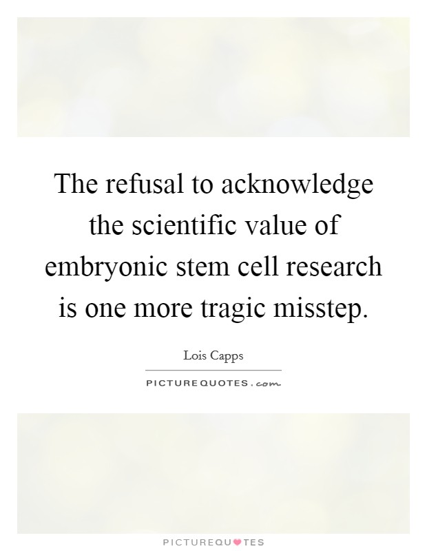 The refusal to acknowledge the scientific value of embryonic stem cell research is one more tragic misstep. Picture Quote #1