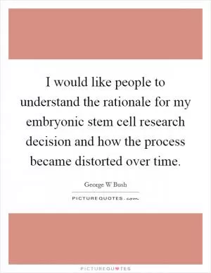 I would like people to understand the rationale for my embryonic stem cell research decision and how the process became distorted over time Picture Quote #1