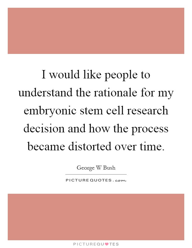 I would like people to understand the rationale for my embryonic stem cell research decision and how the process became distorted over time. Picture Quote #1