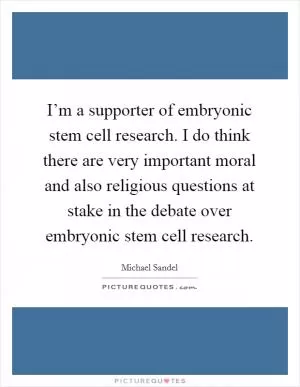 I’m a supporter of embryonic stem cell research. I do think there are very important moral and also religious questions at stake in the debate over embryonic stem cell research Picture Quote #1