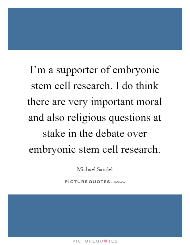I'm a supporter of embryonic stem cell research. I do think there are very important moral and also religious questions at stake in the debate over embryonic stem cell research. Picture Quote #1