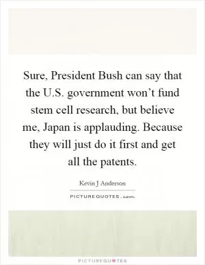 Sure, President Bush can say that the U.S. government won’t fund stem cell research, but believe me, Japan is applauding. Because they will just do it first and get all the patents Picture Quote #1