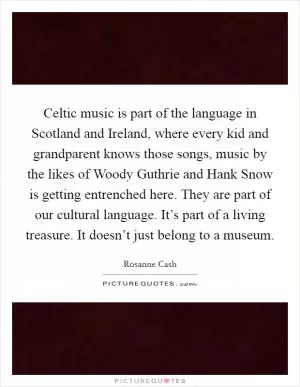Celtic music is part of the language in Scotland and Ireland, where every kid and grandparent knows those songs, music by the likes of Woody Guthrie and Hank Snow is getting entrenched here. They are part of our cultural language. It’s part of a living treasure. It doesn’t just belong to a museum Picture Quote #1