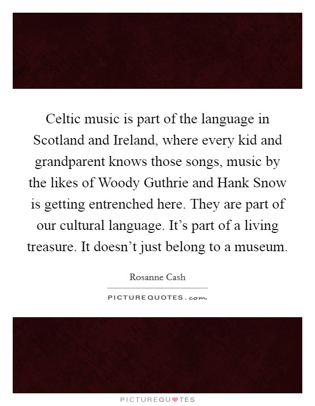 Celtic music is part of the language in Scotland and Ireland, where every kid and grandparent knows those songs, music by the likes of Woody Guthrie and Hank Snow is getting entrenched here. They are part of our cultural language. It's part of a living treasure. It doesn't just belong to a museum. Picture Quote #1