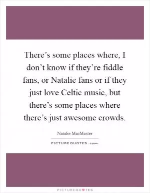 There’s some places where, I don’t know if they’re fiddle fans, or Natalie fans or if they just love Celtic music, but there’s some places where there’s just awesome crowds Picture Quote #1