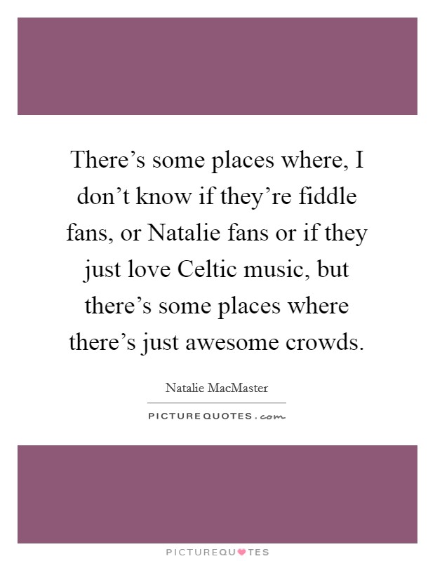 There's some places where, I don't know if they're fiddle fans, or Natalie fans or if they just love Celtic music, but there's some places where there's just awesome crowds. Picture Quote #1