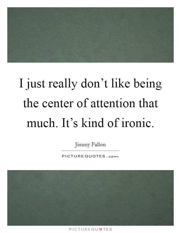 I just really don't like being the center of attention that much. It's kind of ironic. Picture Quote #1