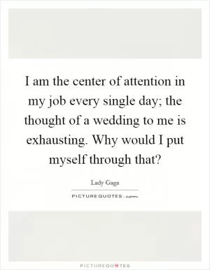 I am the center of attention in my job every single day; the thought of a wedding to me is exhausting. Why would I put myself through that? Picture Quote #1