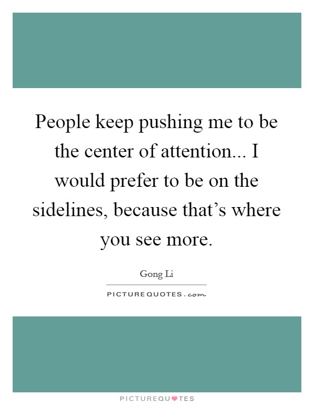 People keep pushing me to be the center of attention... I would prefer to be on the sidelines, because that's where you see more. Picture Quote #1