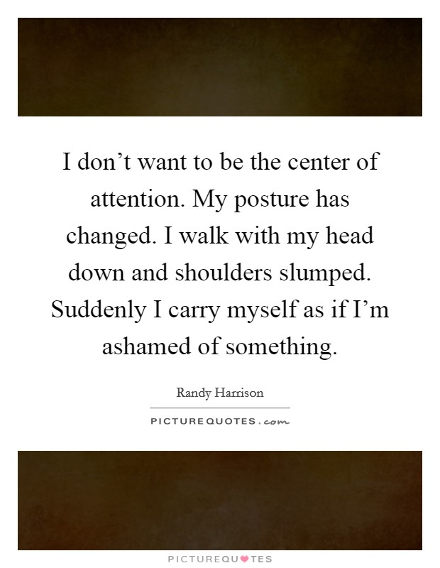 I don't want to be the center of attention. My posture has changed. I walk with my head down and shoulders slumped. Suddenly I carry myself as if I'm ashamed of something. Picture Quote #1