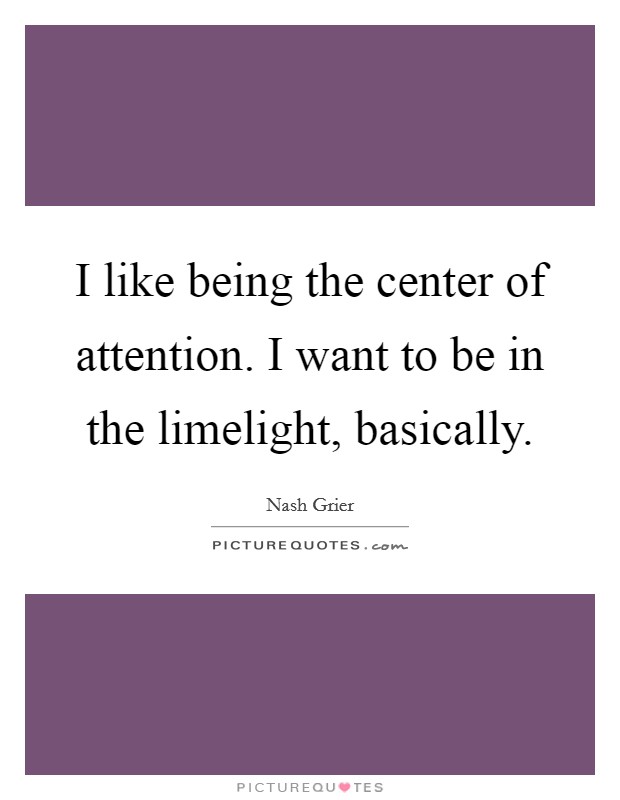 I like being the center of attention. I want to be in the limelight, basically. Picture Quote #1