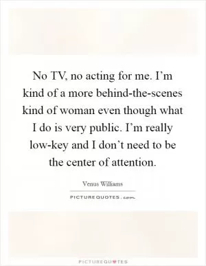 No TV, no acting for me. I’m kind of a more behind-the-scenes kind of woman even though what I do is very public. I’m really low-key and I don’t need to be the center of attention Picture Quote #1